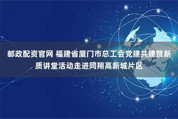 邮政配资官网 福建省厦门市总工会党建共建暨新质讲堂活动走进同翔高新城片区