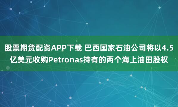 股票期货配资APP下载 巴西国家石油公司将以4.5亿美元收购Petronas持有的两个海上油田股权