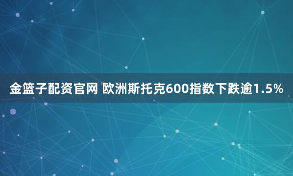 金篮子配资官网 欧洲斯托克600指数下跌逾1.5%