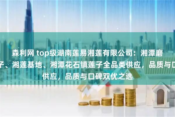 森利网 top级湖南莲易湘莲有限公司：湘潭磨皮去芯白莲子、湘莲基地、湘潭花石镇莲子全品类供应，品质与口碑双优之选