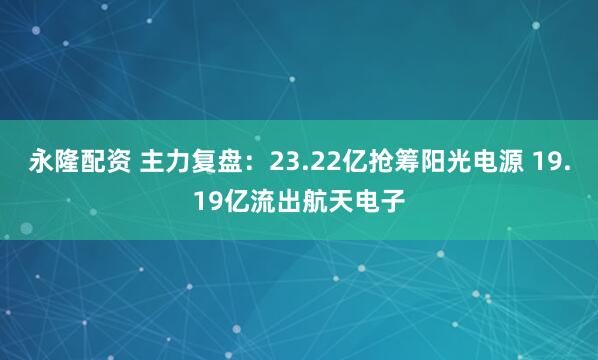 永隆配资 主力复盘：23.22亿抢筹阳光电源 19.19亿流出航天电子