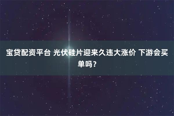 宝贷配资平台 光伏硅片迎来久违大涨价 下游会买单吗？