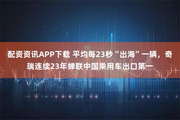 配资资讯APP下载 平均每23秒“出海”一辆，奇瑞连续23年蝉联中国乘用车出口第一