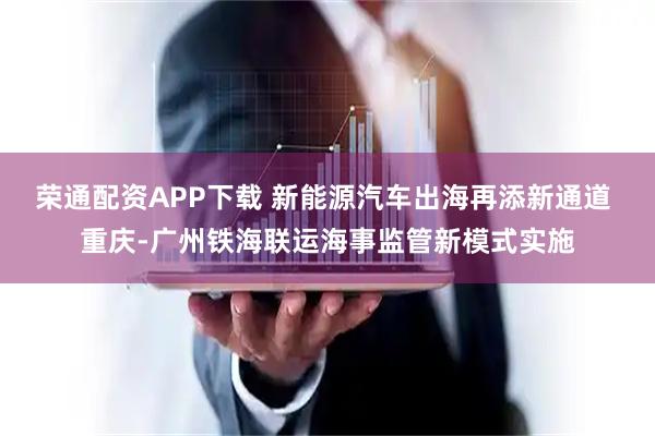 荣通配资APP下载 新能源汽车出海再添新通道 重庆-广州铁海联运海事监管新模式实施