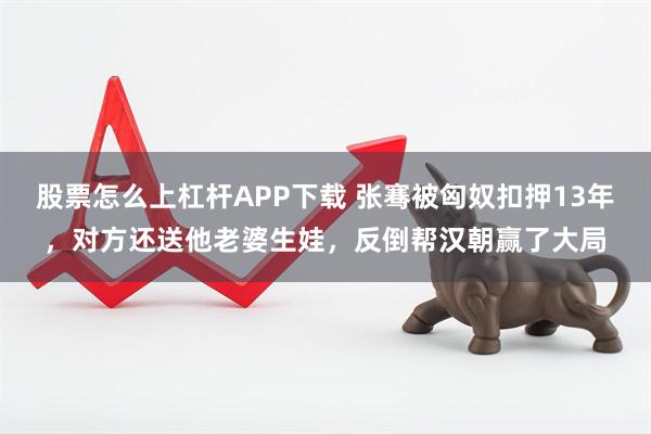 股票怎么上杠杆APP下载 张骞被匈奴扣押13年，对方还送他老婆生娃，反倒帮汉朝赢了大局