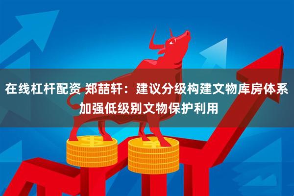 在线杠杆配资 郑喆轩：建议分级构建文物库房体系 加强低级别文物保护利用