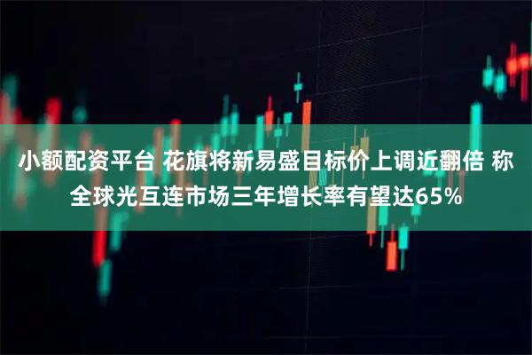 小额配资平台 花旗将新易盛目标价上调近翻倍 称全球光互连市场三年增长率有望达65%