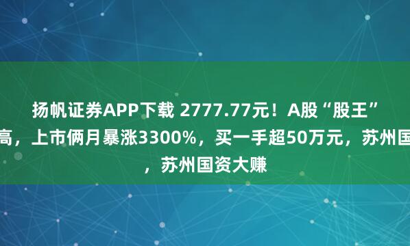 扬帆证券APP下载 2777.77元！A股“股王”再创新高，上市俩月暴涨3300%，买一手超50万元，苏州国资大赚